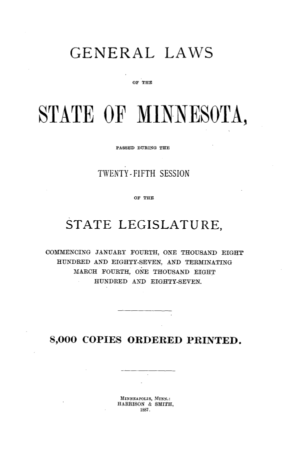 handle is hein.ssl/ssmn0152 and id is 1 raw text is: GENERAL

LAWS

OF THE

STATE OF MINNESOTA,
PASSED DURING THE
TWENTY - FIFTH SESSION
OF THE
STATE LEGISLATURE,
COMMENCING JANUARY FOURTH, ONE THOUSAND EIGHT
HUNDRED AND EIGHTY-SEVEN, AND TERMINATING
MARCH FOURTH, ONE THOUSAND EIGHT
HUNDRED AND EIGHTY-SEVEN.
8,000 COPIES ORDERED PRINTED.
MINNEAPOLIS, MINN.:
HARRISON & SMITH,
1887.


