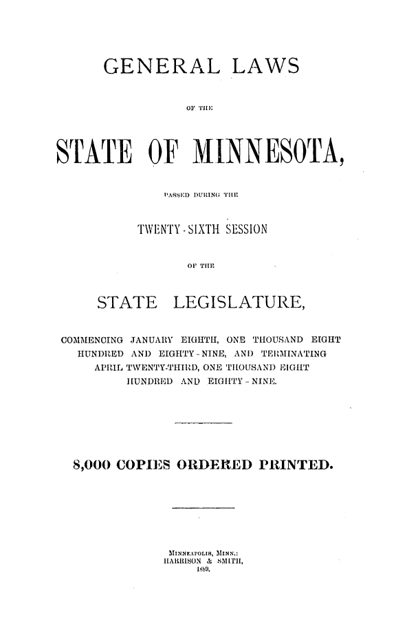 handle is hein.ssl/ssmn0154 and id is 1 raw text is: GENERAL LAWS
STATE OF MINNESOTA,

TWENTY - SIXTH SESSION
OF TiHE'
STATE LEGISLATURE,

COMMENCING JANUARY EIGHT[H, ONE THOUSAND EIGHT
HUNDRED AND EIGHTY -NINE, ANI) TERMINATING
APRIL TWENTY-THIRD, ONE THOUSAND EIGHT
HUNDRED AND EIGHTY -NINE.
8,000 COPIES ORDERED PRINTED.
MiNeNAtoIs, MINN.:
IIAltitlION  &  SMITH,


