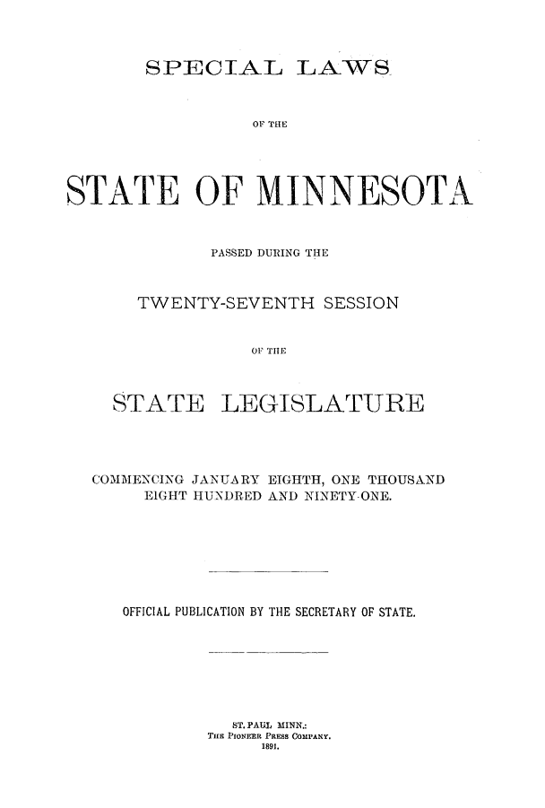 handle is hein.ssl/ssmn0157 and id is 1 raw text is: SPECIAL

OF THE

STATE OF MINNESOTA
PASSED DURING THE
TWENTY-SEVENTH SESSION
OF THiE

STATE

LEGISLATURE

COMMENCING JANUARY EIGHTH, ONE THOUSAND
EIGHT HUNDRED AND NINETY-ONE.
OFFICIAL PUBLICATION BY THE SECRETARY OF STATE.
ST. PAUL MINN.:
TiE PIONEER PRESS COMPANY.
1891.

LAWS


