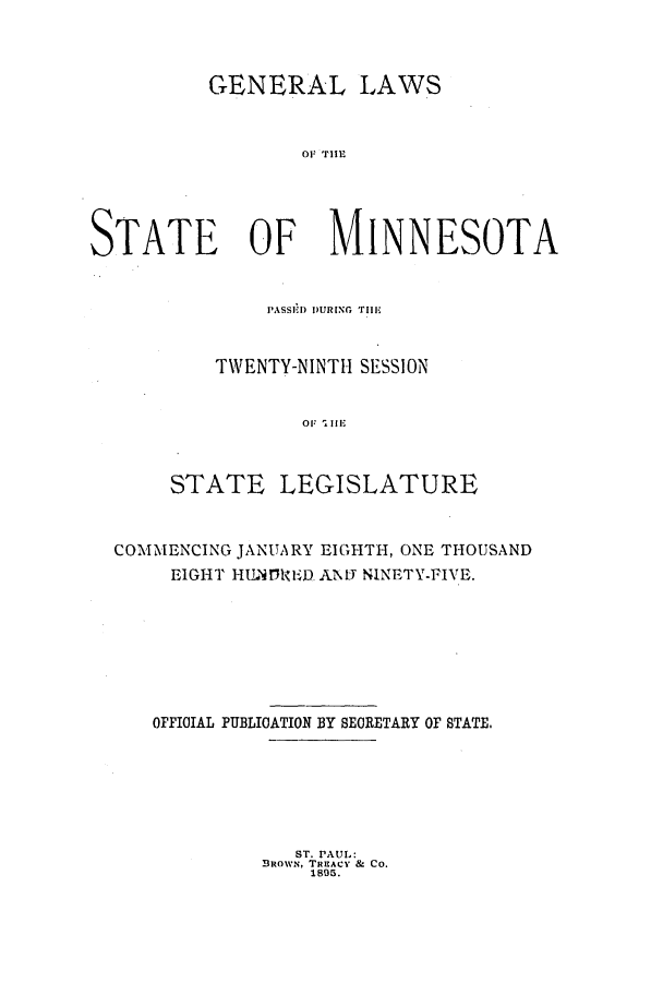 handle is hein.ssl/ssmn0159 and id is 1 raw text is: GENERAL LAWS
OF Tll
STATE OF MINNESOTA

PASSED D)URiNG. THE,
TWENTY-NINTH SESSION
STATE LEGISLATURE

COMMENCING JANUARY EIGHTH, ONE THOUSAND
EIGHT HU NDREiD. ANMT NINETY-FIVE.
OFFICIAL PUBLICATION BY SECRETARY OF STATE.

ST. PAUL:
BROWN, TREACY & CO.
1895.


