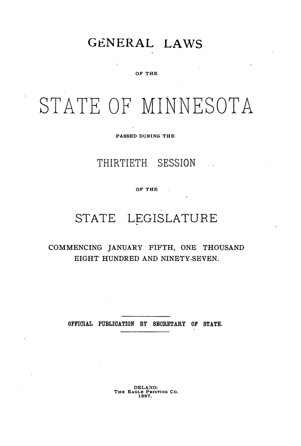 handle is hein.ssl/ssmn0160 and id is 1 raw text is: GENERAL LAWS
OF THE
STATE OF MINNESOTA

PASSED DURING THE
THIRTIETH SESSION
OF THE
STATE LEGISLATURE

COMMENCING JANUARY FIFTH, ONE THOUSAND
EIGHT HUNDRED AND NINETY-SEVEN.
OFFICIAL PUBLICATION BY SECRETARY OF STATE.

DELANO:
THE EAGLE PRINTING CO.
1897.


