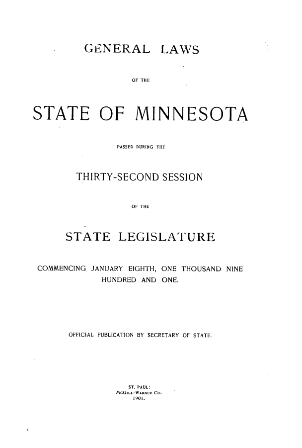 handle is hein.ssl/ssmn0162 and id is 1 raw text is: GENERAL LAWS
OF THE
STATE OF MINNESOTA

PASSED DURING THE
THIRTY-SECOND SESSION
OF THE
STATE LEGISLATURE

COMMENCING JANUARY EIGHTH, ONE THOUSAND NINE
HUNDRED AND ONE.
OFFICIAL PUBLICATION BY SECRETARY OF STATE.
ST. PAUL:
McGILL-WARNER CO.
1901.


