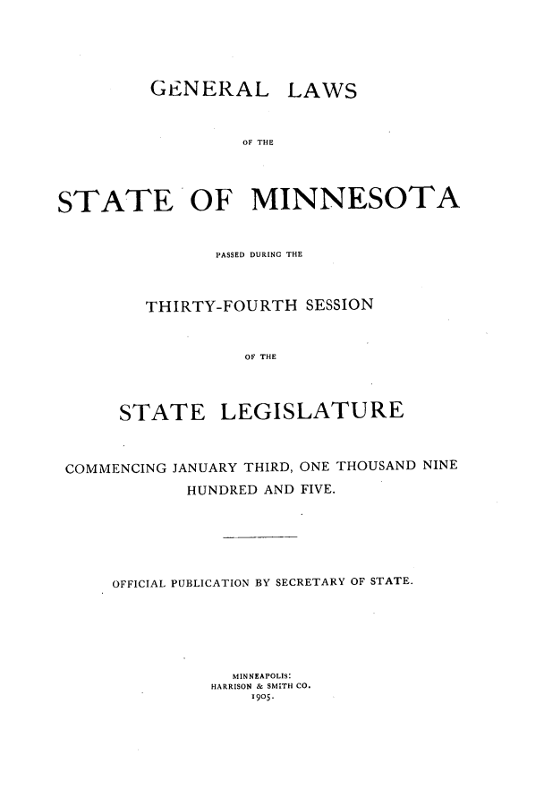 handle is hein.ssl/ssmn0164 and id is 1 raw text is: GENERAL LAWS
OF THE
STATE OF MINNESOTA
PASSED DURING THE
THIRTY-FOURTH SESSION
OF THE
STATE LEGISLATURE
COMMENCING JANUARY THIRD, ONE THOUSAND NINE
HUNDRED AND FIVE.
OFFICIAL PUBLICATION BY SECRETARY OF STATE.
MINNEAPOLIS:
HARRISON & SMITH CO.
1905-


