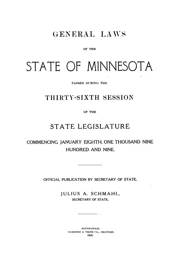 handle is hein.ssl/ssmn0166 and id is 1 raw text is: GENERAL LA WS
OF THE
STATE OF MINNESOTA
PASSED DURING THE
THIRTY-SIXTH SESSION
OF THE
STATE LEGISLATURE
COMMENCING JANUARY EIGHTH, ONE THOUSAND NINE
HUNDRED AND NINE.
OFFICIAL PUBLICATION BY SECRETARY OF STATE.
JULIUS A. SCHMAHL,
SECRETARY OF STATE.
MINNEAPOLIS.
H.AHRISON & 411ITH  'O., PRINTERS.
1951.


