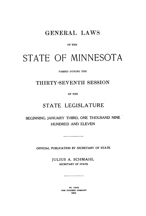 handle is hein.ssl/ssmn0167 and id is 1 raw text is: GENERAL

LAWS

OF THE

STATE OF MINNESOTA
PASSED DURING THE
THIRTY-SEVENTH SESSION
OF THE
STATE LEGISLATURE
BEGINNING JANUARY THIRD, ONE THOUSAND NINE
HUNDRED AND ELEVEN
OFFICIAL PUBLICATION BY SECRETARY OF STATE
JULIUS A. SCHMAHL
SECRETARY OF STATE
ST. PAUL
TH PIONEER COMPANY
1911


