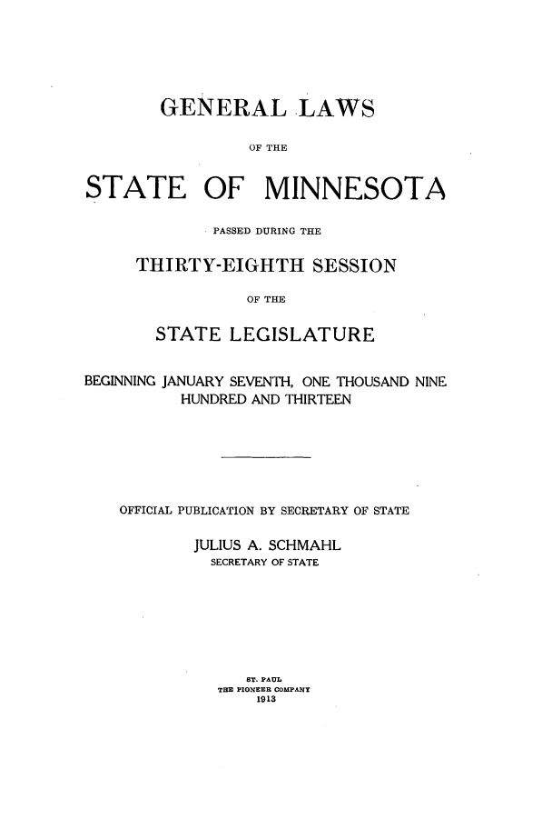 handle is hein.ssl/ssmn0169 and id is 1 raw text is: GENERAL LAWS
OF THE
STATE OF MINNESOTA

PASSED DURING THE
THIRTY-EIGHTH SESSION
OF THE
STATE LEGISLATURE

BEGINNING JANUARY SEVENTH, ONE THOUSAND NINE
HUNDRED AND THIRTEEN
OFFICIAL PUBLICATION BY SECRETARY OF STATE
JULIUS A. SCHMAHL
SECRETARY OF STATE
BT. PAUL
THE PIONEER COMPANY
1913


