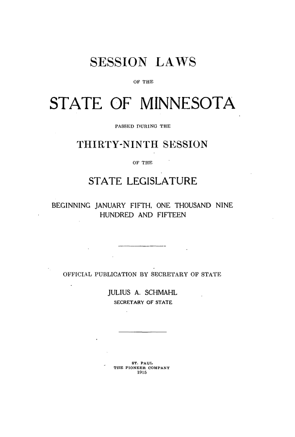 handle is hein.ssl/ssmn0170 and id is 1 raw text is: SESSION LAWS
OF THE
STATE OF MINNESOTA

PASSED DURING THE
THIRTY-NINTH SESSION
OF THE
STATE LEGISLATURE

BEGINNING JANUARY FIFTH, ONE THOUSAND NINE
HUNDRED AND FIFTEEN
OFFICIAL PUBLICATION BY SECRETARY OF STATE
JULIUS A. SCHMAHL
SECRETARY OF STATE
ST. PAUL
THE PIONEER COMPANY
1915


