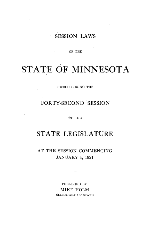 handle is hein.ssl/ssmn0174 and id is 1 raw text is: SESSION LAWS

OF THE
STATE OF MINNESOTA
PASSED DURING THE
FORTY-SECOND 'SESSION
OF THE
STATE LEGISLATURE

AT THE SESSION COMMENCING
JANUARY 4, 1921
PUBLISHED BY
MIKE HOLM
SECRETARY OF STATE


