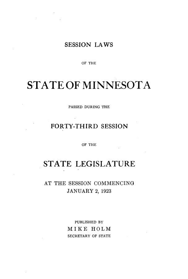 handle is hein.ssl/ssmn0175 and id is 1 raw text is: SESSION LAWS

OF THE
STATE OF MINNESOTA
PASSED DURING THE
FORTY-THIRD SESSION
OF THE
STATE LEGISLATURE

AT THE SESSION COMMENCING
JANUARY 2, 1923
PUBLISHED BY
MIKE HOLM
SECRETARY OF STATE



