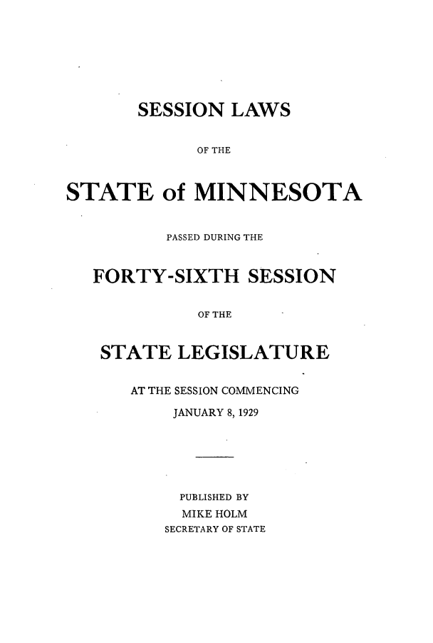 handle is hein.ssl/ssmn0178 and id is 1 raw text is: SESSION LAWS
OF THE
STATE of MINNESOTA
PASSED DURING THE
FORTY-SIXTH SESSION
OF THE
STATE LEGISLATURE
AT THE SESSION COMMENCING
JANUARY 8,1929
PUBLISHED BY
MIKE HOLM
SECRETARY OF STATE


