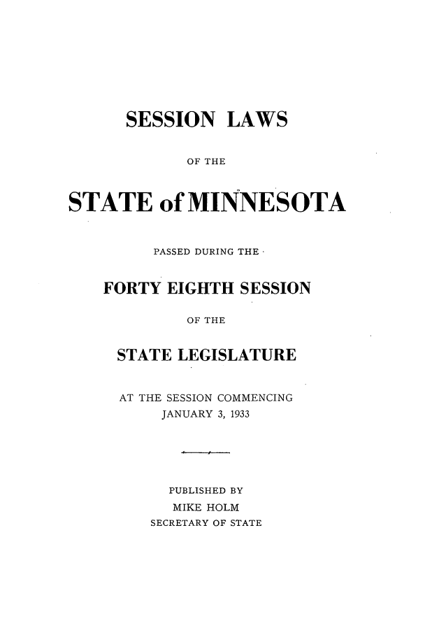 handle is hein.ssl/ssmn0180 and id is 1 raw text is: SESSION LAWS
OF THE
STATE of MINNESOTA
PASSED DURING THE
FORTY EIGHTH SESSION
OF THE
STATE LEGISLATURE
AT THE SESSION COMMENCING
JANUARY 3, 1933
PUBLISHED BY
MIKE HOLM
SECRETARY OF STATE


