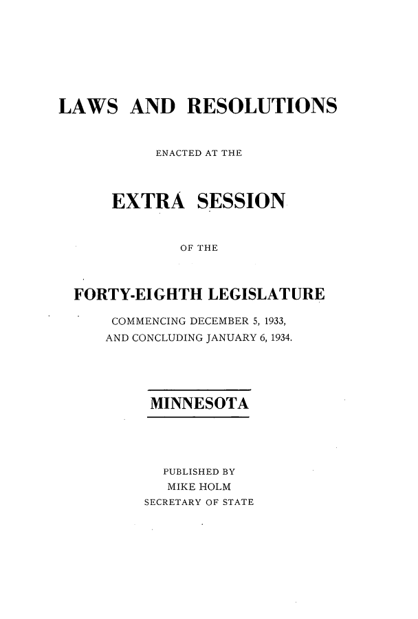 handle is hein.ssl/ssmn0181 and id is 1 raw text is: LAWS AND RESOLUTIONS
ENACTED AT THE
EXTRA SESSION
OF THE
FORTY-EIGHTH LEGISLATURE

COMMENCING DECEMBER 5, 1933,
AND CONCLUDING JANUARY 6, 1934.
MINNESOTA
PUBLISHED BY
MIKE HOLM
SECRETARY OF STATE



