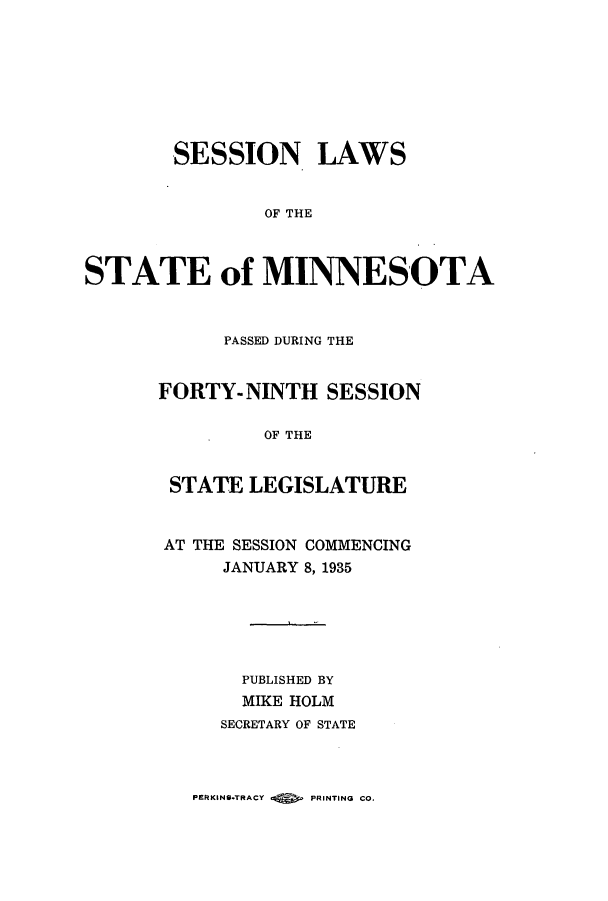 handle is hein.ssl/ssmn0182 and id is 1 raw text is: SESSION LAWS
OF THE
STATE of MINNESOTA

PASSED DURING THE
FORTY-NINTH SESSION
OF THE
STATE LEGISLATURE
AT THE SESSION COMMENCING
JANUARY 8, 1935
PUBLISHED BY
MIKE HOLM
SECRETARY OF STATE

PEtKINS*TRACY Q        PRINTING CO.


