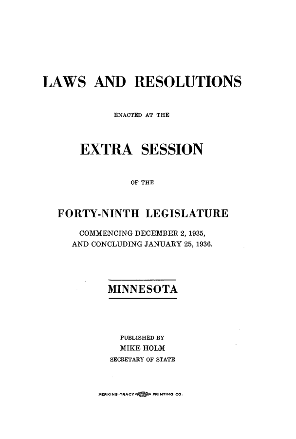 handle is hein.ssl/ssmn0183 and id is 1 raw text is: LAWS AND RESOLUTIONS
ENACTED AT THE
EXTRA SESSION
OF THE
FORTY-NINTH LEGISLATURE

COMMENCING DECEMBER 2, 1935,
AND CONCLUDING JANUARY 25, 1936.
MINNESOTA
PUBLISHED BY
MIKE HOLM
SECRETARY OF STATE

PERKINS-TRACY    PRINTING CO.


