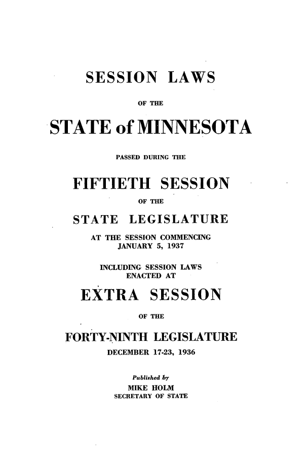 handle is hein.ssl/ssmn0184 and id is 1 raw text is: SESSION LAWS
OF THE
STATE of MINNESOTA
PASSED DURING THE
FIFTIETH SESSION
OF THE
STATE LEGISLATURE
AT THE SESSION COMMENCING
JANUARY 5, 1937
INCLUDING SESSION LAWS
ENACTED AT
EXTRA SESSION
OF THE
FORTY-NINTH LEGISLATURE
DECEMBER 17-23, 1936
Published by
MIKE HOLM
SECRETARY OF STATE


