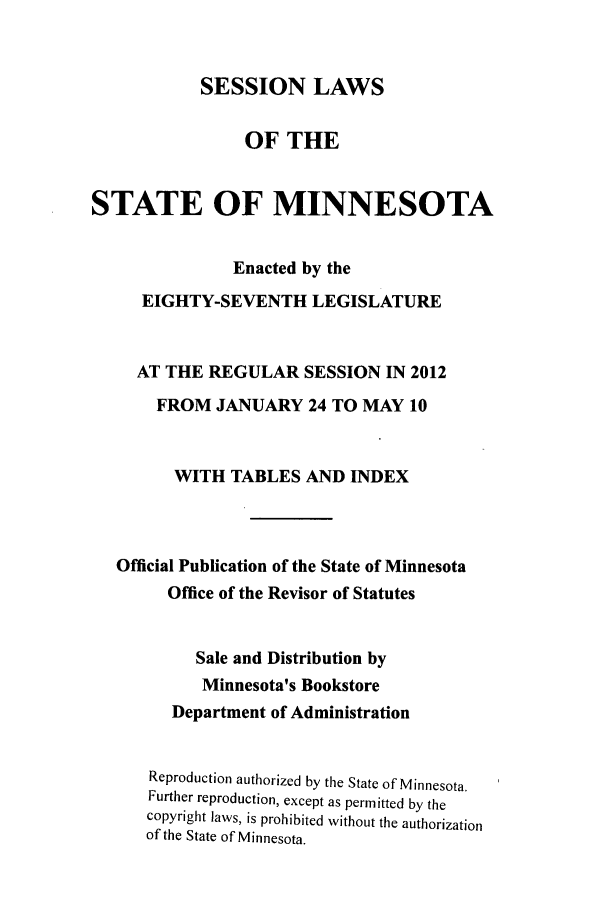 handle is hein.ssl/ssmn0188 and id is 1 raw text is: SESSION LAWS

OF THE
STATE OF MINNESOTA
Enacted by the
EIGHTY-SEVENTH LEGISLATURE
AT THE REGULAR SESSION IN 2012
FROM JANUARY 24 TO MAY 10
WITH TABLES AND INDEX
Official Publication of the State of Minnesota
Office of the Revisor of Statutes
Sale and Distribution by
Minnesota's Bookstore
Department of Administration
Reproduction authorized by the State of Minnesota.
Further reproduction, except as permitted by the
copyright laws, is prohibited without the authorization
of the State of Minnesota.


