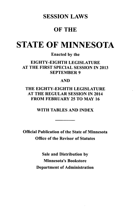 handle is hein.ssl/ssmn0192 and id is 1 raw text is: SESSION LAWS
OF THE
STATE OF MINNESOTA
Enacted by the
EIGHTY-EIGHTH LEGISLATURE
AT THE FIRST SPECIAL SESSION IN 2013
SEPTEMBER 9
AND
THE EIGHTY-EIGHTH LEGISLATURE
AT THE REGULAR SESSION IN 2014
FROM FEBRUARY 25 TO MAY 16
WITH TABLES AND INDEX
Official Publication of the State of Minnesota
Office of the Revisor of Statutes
Sale and Distribution by
Minnesota's Bookstore

Department of Administration


