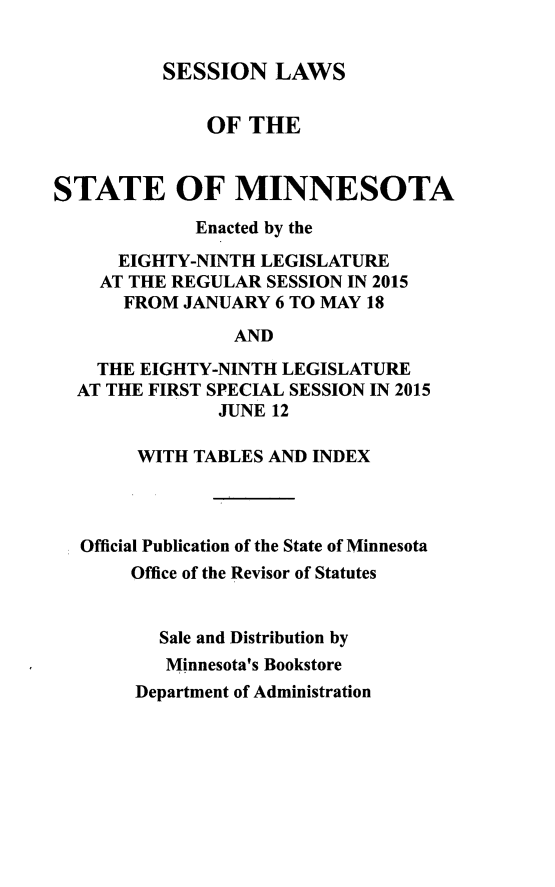 handle is hein.ssl/ssmn0193 and id is 1 raw text is: 


          SESSION LAWS


              OF THE


STATE OF MINNESOTA

             Enacted by the

      EIGHTY-NINTH LEGISLATURE
    AT THE REGULAR SESSION IN 2015
      FROM JANUARY 6 TO MAY 18

                 AND

    THE EIGHTY-NINTH LEGISLATURE
  AT THE FIRST SPECIAL SESSION IN 2015
               JUNE 12

        WITH TABLES AND INDEX




  Official Publication of the State of Minnesota
       Office of the Revisor of Statutes


          Sale and Distribution by
          Minnesota's Bookstore
       Department of Administration


