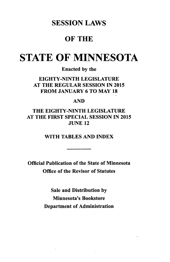 handle is hein.ssl/ssmn0194 and id is 1 raw text is: 


          SESSION LAWS


              OF THE


STATE OF MINNESOTA

             Enacted by the

      EIGHTY-NINTH LEGISLATURE
    AT THE REGULAR SESSION IN 2015
      FROM JANUARY 6 TO MAY 18

                AND

    THE EIGHTY-NINTH LEGISLATURE
  AT THE FIRST SPECIAL SESSION IN 2015
               JUNE 12

        WITH TABLES AND INDEX




  Official Publication of the State of Minnesota
       Office of the Revisor of Statutes


          Sale and Distribution by
          Minnesota's Bookstore


Department of Administration


