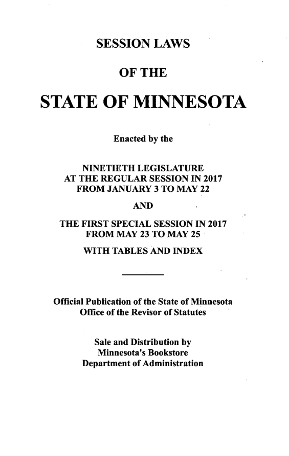 handle is hein.ssl/ssmn0197 and id is 1 raw text is: 



SESSION   LAWS


              OF  THE


STATE OF MINNESOTA


             Enacted by the


       NINETIETH LEGISLATURE
    AT THE REGULAR  SESSION IN 2017
      FROM  JANUARY 3 TO MAY 22

                 AND

   THE FIRST SPECIAL SESSION IN 2017
        FROM  MAY 23 TO MAY 25

        WITH TABLES AND INDEX




  Official Publication of the State of Minnesota
       Office of the Revisor of Statutes


          Sale and Distribution by
          Minnesota's Bookstore
       Department of Administration


