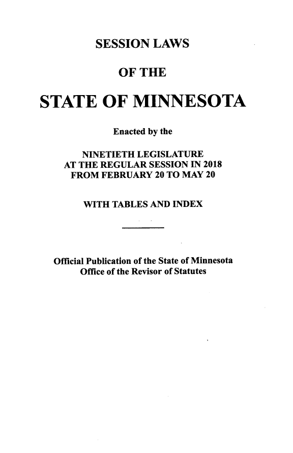 handle is hein.ssl/ssmn0198 and id is 1 raw text is: 


SESSION   LAWS


             OF  THE


STATE OF MINNESOTA


            Enacted by the

       NINETIETH LEGISLATURE
    AT THE REGULAR SESSION IN 2018
    FROM  FEBRUARY 20 TO MAY 20


       WITH TABLES AND INDEX





  Official Publication of the State of Minnesota
       Office of the Revisor of Statutes


