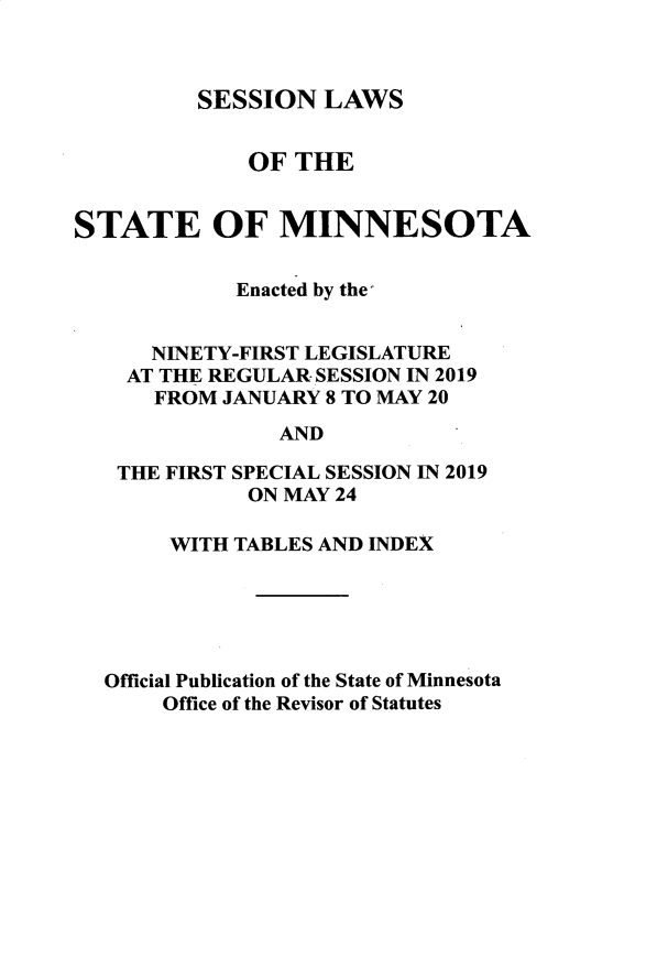 handle is hein.ssl/ssmn0199 and id is 1 raw text is: 



SESSION   LAWS


             OF  THE


STATE OF MINNESOTA


            Enacted by the


      NINETY-FIRST LEGISLATURE
    AT THE REGULAR SESSION IN 2019
      FROM JANUARY 8 TO MAY 20
                AND

   THE FIRST SPECIAL SESSION IN 2019
             ON MAY 24

       WITH TABLES AND INDEX





  Official Publication of the State of Minnesota
       Office of the Revisor of Statutes


