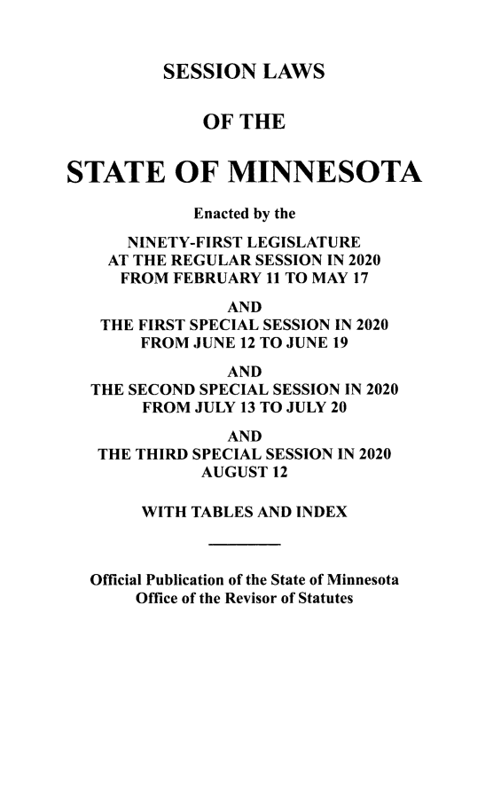 handle is hein.ssl/ssmn0201 and id is 1 raw text is: 


          SESSION  LAWS


              OF THE


STATE OF MINNESOTA

             Enacted by the

      NINETY-FIRST LEGISLATURE
    AT THE REGULAR SESSION IN 2020
    FROM   FEBRUARY 11 TO MAY 17
                AND
   THE FIRST SPECIAL SESSION IN 2020
       FROM  JUNE 12 TO JUNE 19

                AND
  THE SECOND SPECIAL SESSION IN 2020
       FROM  JULY 13 TO JULY 20

                AND
   THE THIRD SPECIAL SESSION IN 2020
             AUGUST 12

       WITH TABLES AND INDEX



  Official Publication of the State of Minnesota
       Office of the Revisor of Statutes


