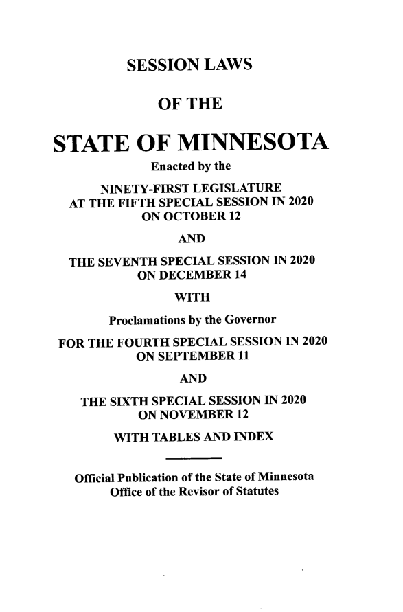 handle is hein.ssl/ssmn0202 and id is 1 raw text is: 



SESSION   LAWS


              OF THE


STATE OF MINNESOTA
             Enacted by the

      NINETY-FIRST LEGISLATURE
  AT THE FIFTH SPECIAL SESSION IN 2020
           ON OCTOBER  12
                AND

  THE SEVENTH SPECIAL SESSION IN 2020
           ON DECEMBER 14
                WITH

       Proclamations by the Governor

 FOR THE FOURTH SPECIAL SESSION IN 2020
           ON SEPTEMBER 11
                AND

    THE SIXTH SPECIAL SESSION IN 2020
           ON NOVEMBER  12

        WITH TABLES AND INDEX


   Official Publication of the State of Minnesota
       Office of the Revisor of Statutes



