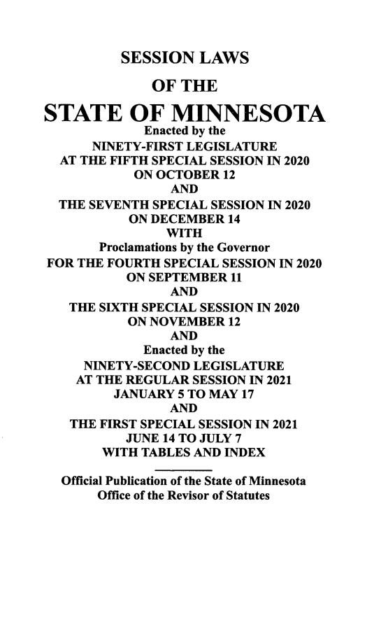 handle is hein.ssl/ssmn0203 and id is 1 raw text is: SESSION LAWS

OF THE
STATE OF MINNESOTA
Enacted by the
NINETY-FIRST LEGISLATURE
AT THE FIFTH SPECIAL SESSION IN 2020
ON OCTOBER 12
AND
THE SEVENTH SPECIAL SESSION IN 2020
ON DECEMBER 14
WITH
Proclamations by the Governor
FOR THE FOURTH SPECIAL SESSION IN 2020
ON SEPTEMBER 11
AND
THE SIXTH SPECIAL SESSION IN 2020
ON NOVEMBER 12
AND
Enacted by the
NINETY-SECOND LEGISLATURE
AT THE REGULAR SESSION IN 2021
JANUARY 5 TO MAY 17
AND
THE FIRST SPECIAL SESSION IN 2021
JUNE 14 TO JULY 7
WITH TABLES AND INDEX
Official Publication of the State of Minnesota
Office of the Revisor of Statutes



