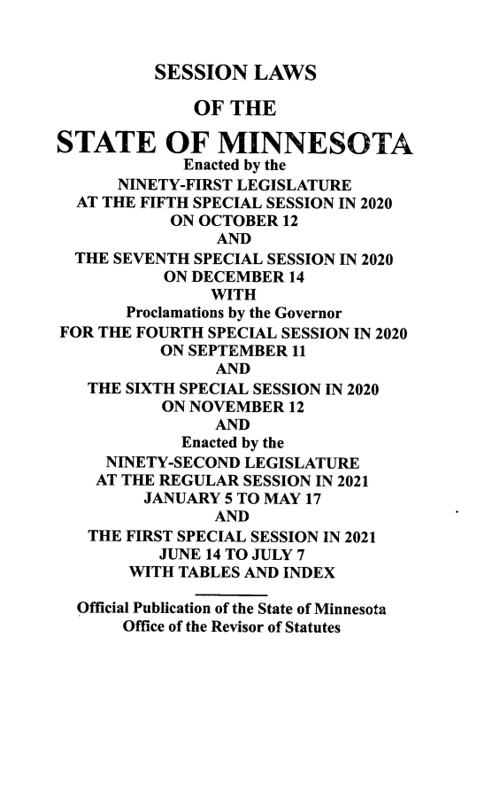 handle is hein.ssl/ssmn0204 and id is 1 raw text is: SESSION LAWS
OF THE
STATE OF MINNESOTA
Enacted by the
NINETY-FIRST LEGISLATURE
AT THE FIFTH SPECIAL SESSION IN 2020
ON OCTOBER 12
AND
THE SEVENTH SPECIAL SESSION IN 2020
ON DECEMBER 14
WITH
Proclamations by the Governor
FOR THE FOURTH SPECIAL SESSION IN 2020
ON SEPTEMBER 11
AND
THE SIXTH SPECIAL SESSION IN 2020
ON NOVEMBER 12
AND
Enacted by the
NINETY-SECOND LEGISLATURE
AT THE REGULAR SESSION IN 2021
JANUARY 5 TO MAY 17
AND
THE FIRST SPECIAL SESSION IN 2021
JUNE 14 TO JULY 7
WITH TABLES AND INDEX
Official Publication of the State of Minnesota
Office of the Revisor of Statutes


