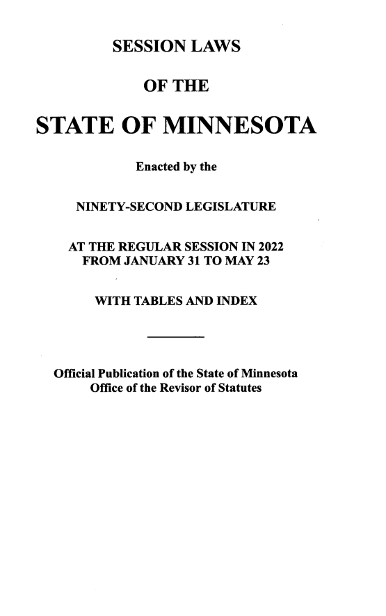 handle is hein.ssl/ssmn0205 and id is 1 raw text is: SESSION LAWS
OF THE
STATE OF MINNESOTA
Enacted by the
NINETY-SECOND LEGISLATURE
AT THE REGULAR SESSION IN 2022
FROM JANUARY 31 TO MAY 23
WITH TABLES AND INDEX
Official Publication of the State of Minnesota
Office of the Revisor of Statutes


