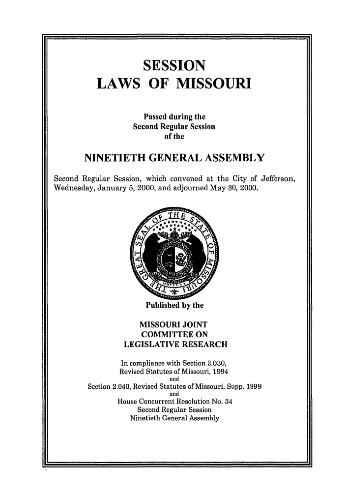 handle is hein.ssl/ssmo0001 and id is 1 raw text is: SESSION
LAWS OF MISSOURI
Passed during the
Second Regular Session
of the
NINETIETH GENERAL ASSEMBLY
Second Regular Session, which convened at the City of Jefferson,
Wednesday, January 5, 2000, and adjourned May 30, 2000.

Published by the

MISSOURI JOINT
COMMITTEE ON
LEGISLATIVE RESEARCH
In compliance with Section 2.030,
Revised Statutes of Missouri, 1994
and
Section 2.040, Revised Statutes of Missouri, Supp. 1999
and
House Concurrent Resolution No. 34
Second Regular Session
Ninetieth General Assembly


