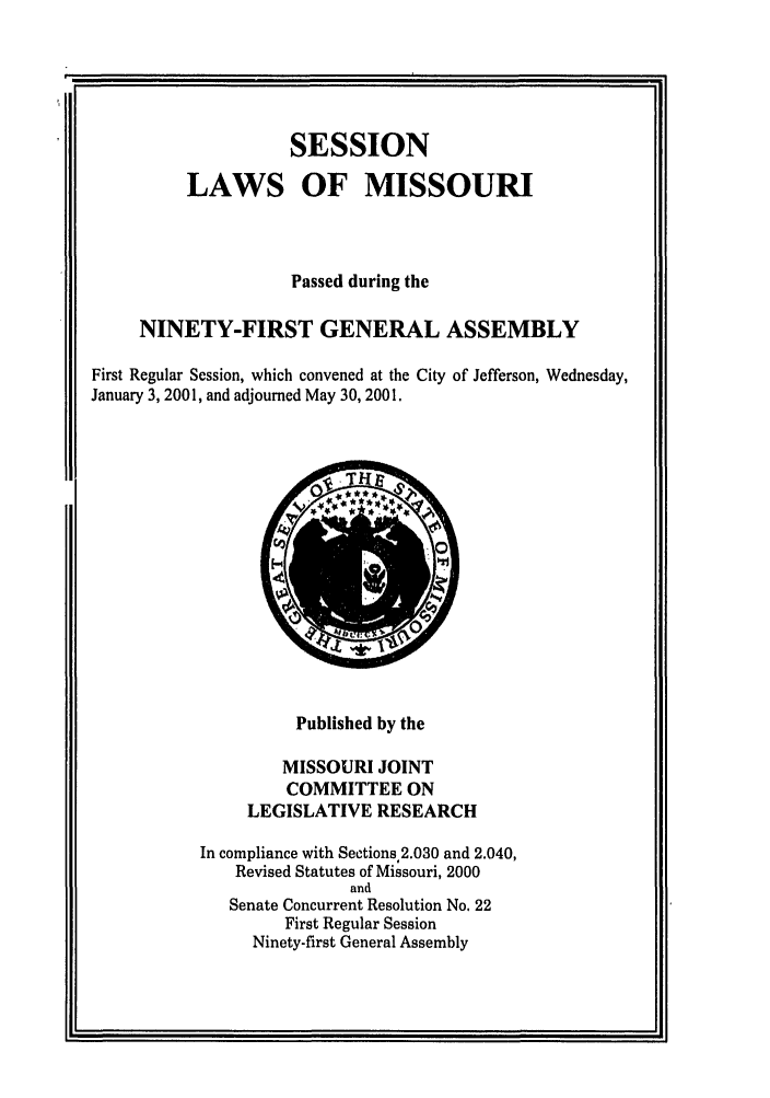 handle is hein.ssl/ssmo0002 and id is 1 raw text is: SESSION
LAWS OF MISSOURI
Passed during the
NINETY-FIRST GENERAL ASSEMBLY
First Regular Session, which convened at the City of Jefferson, Wednesday,
January 3, 2001, and adjourned May 30, 2001.

Published by the
MISSOURI JOINT
COMMITTEE ON
LEGISLATIVE RESEARCH
In compliance with Sections 2.030 and 2.040,
Revised Statutes of Missouri, 2000
and
Senate Concurrent Resolution No. 22
First Regular Session
Ninety-first General Assembly


