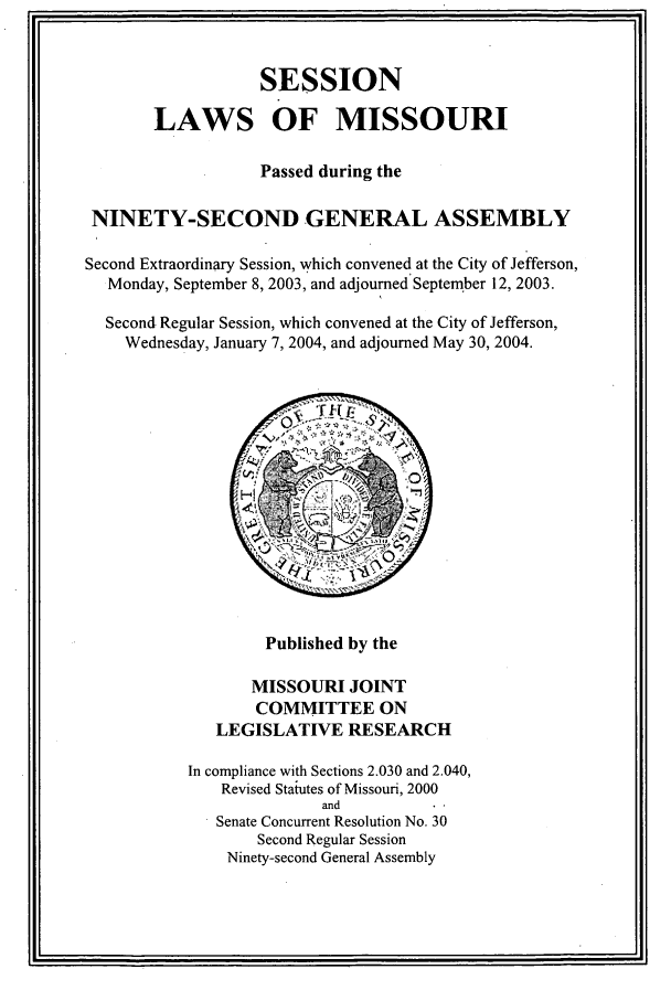 handle is hein.ssl/ssmo0005 and id is 1 raw text is: SESSION
LAWS OF MISSOURI
Passed during the
NINETY-SECOND GENERAL ASSEMBLY
Second Extraordinary Session, which convened at the City of Jefferson,
Monday, September 8, 2003, and adjourned September 12, 2003.
Second Regular Session, which convened at the City of Jefferson,
Wednesday, January 7, 2004, and adjourned May 30, 2004.

Published by the
MISSOURI JOINT
COMMITTEE ON
LEGISLATIVE RESEARCH
In compliance with Sections 2.030 and 2.040,
Revised Statutes of Missouri, 2000
and
Senate Concurrent Resolution No. 30
Second Regular Session
Ninety-second General Assembly


