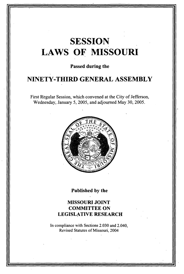 handle is hein.ssl/ssmo0006 and id is 1 raw text is: SESSION
LAWS OF MISSOURI
Passed during the
NINETY-THIRD GENERAL ASSEMBLY
First Regular Session, which convened at the City of Jefferson,
Wednesday, January 5, 2005, and adjourned May 30, 2005.

Published by the
MISSOURI JOINT
COMMITTEE ON
LEGISLATIVE RESEARCH
In compliance with Sections 2.030 and 2.040,
Revised Statutes of Missouri, 2004


