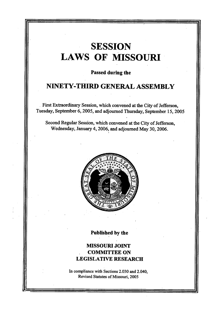 handle is hein.ssl/ssmo0011 and id is 1 raw text is: SESSION
LAWS OF MISSOURI
Passed during the
NINETY-THIRD GENERAL ASSEMBLY
First Extraordinary Session, which convened at the City of Jefferson,
Tuesday, September 6, 2005, and adjourned Thursday, September 15, 2005
Second Regular Session, which convened at the City of Jefferson,
Wednesday, January 4, 2006, and adjourned May 30, 2006.

Published by the
MISSOURI JOINT
COMMITTEE ON
LEGISLATIVE RESEARCH
In compliance with Sections 2.030 and 2.040,
Revised Statutes of Missouri, 2005

m
I

I


