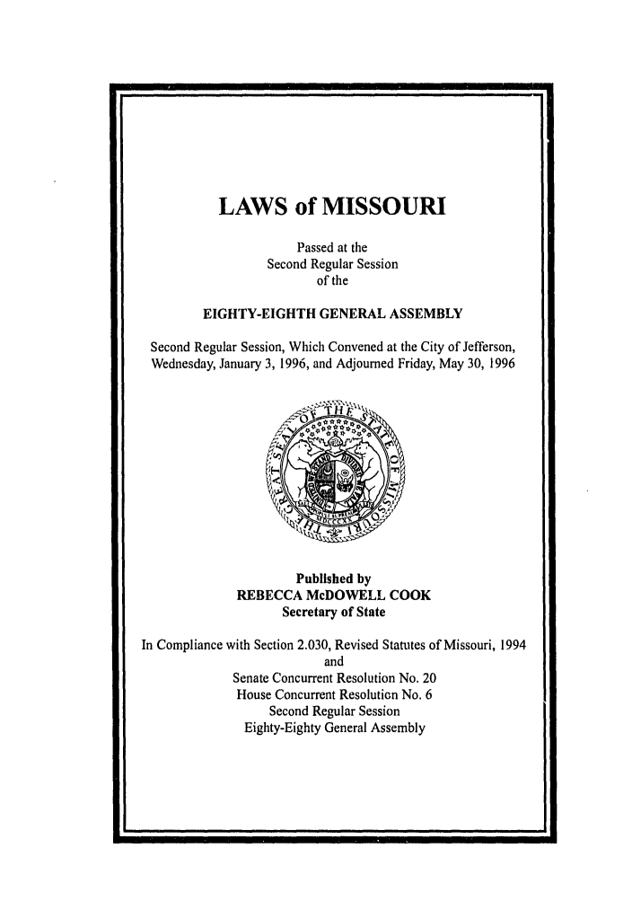 handle is hein.ssl/ssmo0013 and id is 1 raw text is: p                                                                                                      I

LAWS of MISSOURI
Passed at the
Second Regular Session
of the
EIGHTY-EIGHTH GENERAL ASSEMBLY
Second Regular Session, Which Convened at the City of Jefferson,
Wednesday, January 3, 1996, and Adjourned Friday, May 30, 1996

Published by
REBECCA McDOWELL COOK
Secretary of State

In Compliance with Section 2.030, Revised Statutes of Missouri, 1994
and
Senate Concurrent Resolution No. 20
House Concurrent Resolution No. 6
Second Regular Session
Eighty-Eighty General Assembly

I                                          I


