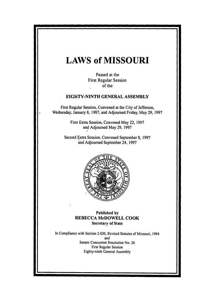 handle is hein.ssl/ssmo0014 and id is 1 raw text is: LAWS of MISSOURI
Passed at the
First Regular Session
of the
EIGHTY-NINTH GENERAL ASSEMBLY
First Regular Session, Convened at the City of Jefferson,
Wednesday, January 8, 1997, and Adjourned Friday, May 29, 1997
First Extra Session, Convened May 22, 1997
and Adjourned May 29, 1997
Second Extra Session, Convened September 8, 1997
and Adjourned September 24, 1997

Published by
REBECCA McDOWELL COOK
Secretary of State
In Compliance with Section 2.030, Revised Statutes of Missouri, 1994
and
Senate Concurrent Resolution No. 26
First Regular Session
Eighty-ninth General Assembly


