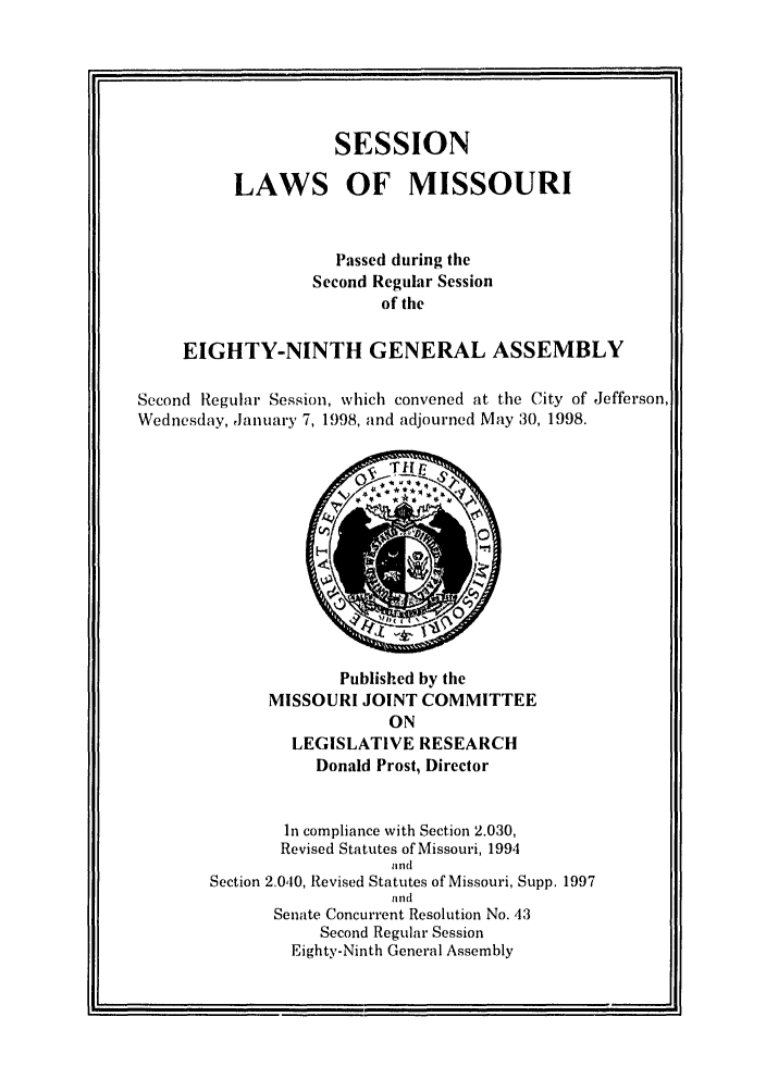 handle is hein.ssl/ssmo0015 and id is 1 raw text is: SESSION
LAWS OF MISSOURI
Passed during the
Second Regular Session
of the
EIGHTY-NINTH GENERAL ASSEMBLY
Second Regular Session, which convened at the City of Jefferson,
Wednesday, January 7, 1998, and adjourned May 30, 1998.

Published by the
MISSOURI JOINT COMMITTEE
ON
LEGISLATIVE RESEARCH
Donald Prost, Director

In compliance with Section 2.030,
Revised Statutes of Missouri, 1994
iiid
Section 2.0,10, Revised Statutes of Missouri, Supp. 1997
and
Senate Concurrent Resolution No. 43
Second Regular Session
Eighty-Ninth General Assembly


