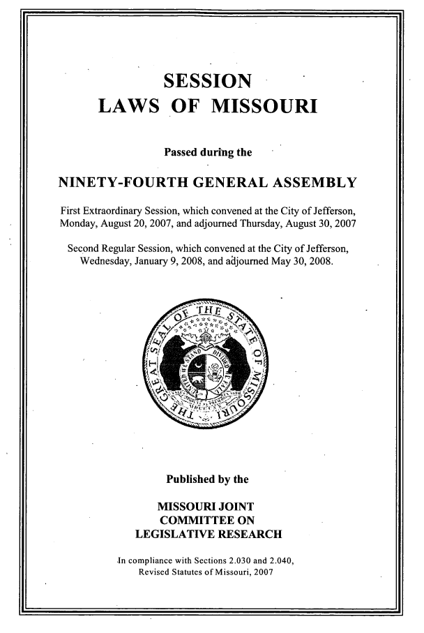 handle is hein.ssl/ssmo0018 and id is 1 raw text is: SESSION
LAWS OF MISSOURI
Passed during the
NINETY-FOURTH GENERAL ASSEMBLY
First Extraordinary Session, which convened at the City of Jefferson,
Monday, August 20, 2007, and adjourned Thursday, August 30, 2007
Second Regular Session, which convened at the City of Jefferson,
Wednesday, January 9, 2008, and adjourned May 30, 2008.
Published by the
MISSOURI JOINT
COMMITTEE ON
LEGISLATIVE RESEARCH
In compliance with Sections 2.030 and 2.040,
Revised Statutes of Missouri, 2007


