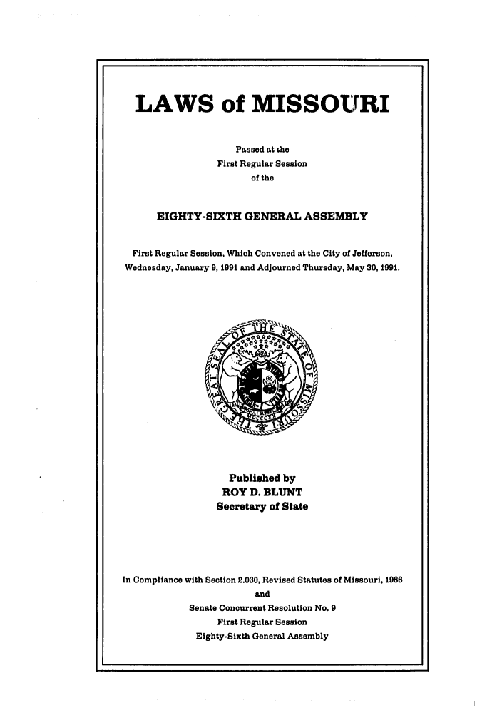 handle is hein.ssl/ssmo0020 and id is 1 raw text is: LAWS of MISSOURI
Passed at the
First Regular Session
of the
EIGHTY-SIXTH GENERAL ASSEMBLY
First Regular Session, Which Convened at the City of Jefferson,
Wednesday, January 9, 1991 and Adjourned Thursday, May 30, 1991.

Published by
ROY D. BLUNT
Secretary of State
In Compliance with Section 2.030, Revised Statutes of Missouri, 1986
and
Senate Concurrent Resolution No. 9
First Regular Session
Eighty-Sixth General Assembly


