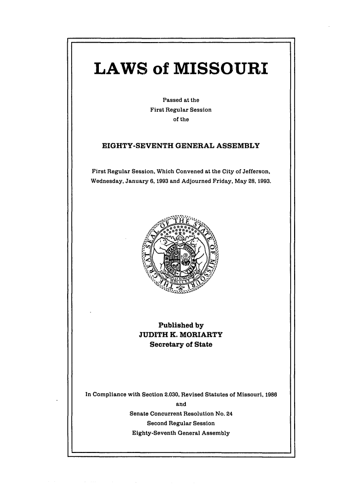 handle is hein.ssl/ssmo0022 and id is 1 raw text is: LAWS of MISSOURI
Passed at the
First Regular Session
of the
EIGHTY-SEVENTH GENERAL ASSEMBLY
First Regular Session, Which Convened at the City of Jefferson,
Wednesday. January 6. 1993 and Adjourned Friday, May 28, 1993.

Published by
JUDITH K. MORIARTY
Secretary of State
In Compliance with Section 2.030, Revised Statutes of Missouri, 1986
and
Senate Concurrent Resolution No. 24
Second Regular Session
Eighty-Seventh General Assembly


