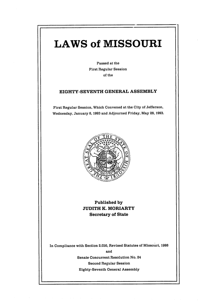 handle is hein.ssl/ssmo0023 and id is 1 raw text is: LAWS of MISSOURI
Passed at the
First Regular Session
of the
EIGHTY-SEVENTH GENERAL ASSEMBLY
First Regular Session, Which Convened at the City of Jefferson,
Wednesday, January 6, 1993 and Adjourned Friday, May 28, 1993.

Published by
JUDITH K. MORIARTY
Secretary of State
In Compliance with Section 2.030, Revised Statutes of Missouri, 1986
and
Senate Concurrent Resolution No. 24
Second Regular Session
Eighty-Seventh General Assembly


