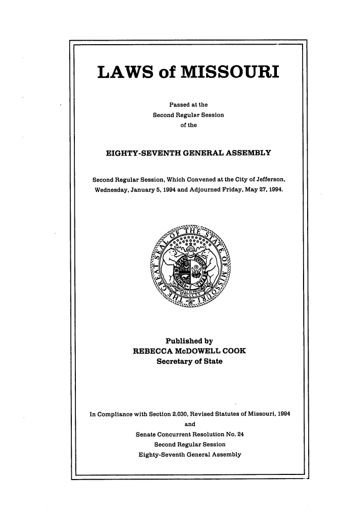 handle is hein.ssl/ssmo0024 and id is 1 raw text is: LAWS of MISSOURI
Passed at the
Second Regular Session
of the
EIGHTY-SEVENTH GENERAL ASSEMBLY
Second Regular Session, Which Convened at the City of Jefferson.
Wednesday, January 5, 1994 and Adjourned Friday, May 27, 1994.

Published by
REBECCA McDOWELL COOK
Secretary of State
In Compliance with Section 2.030, Revised Statutes of Missouri, 1994
and
Senate Concurrent Resolution No. 24
Second Regular Session
Eighty-Seventh General Assembly


