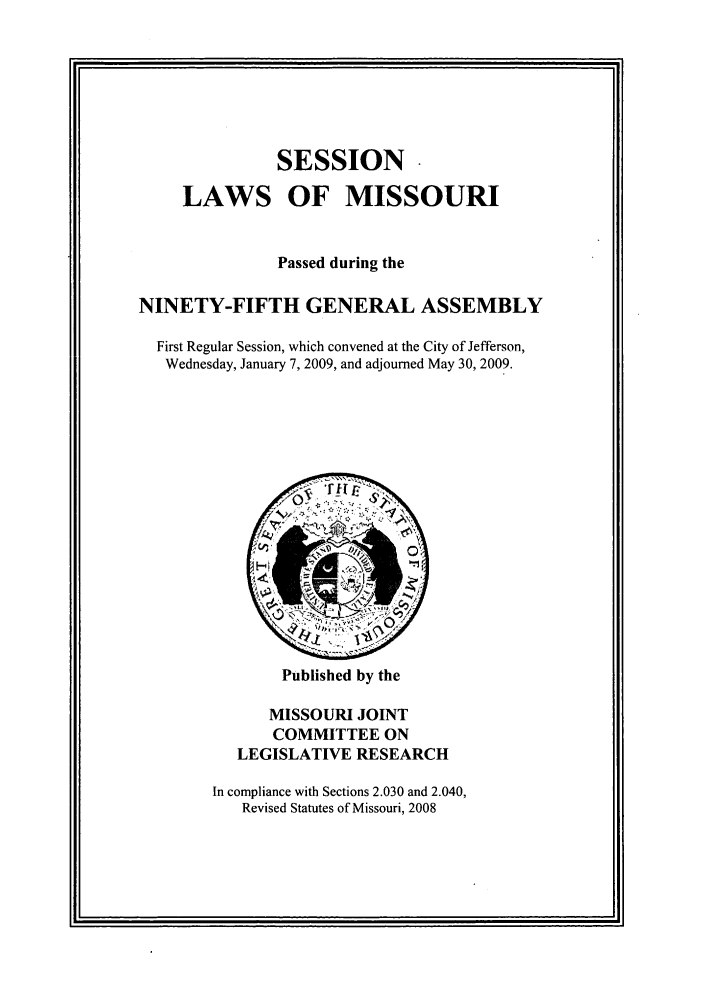 handle is hein.ssl/ssmo0025 and id is 1 raw text is: SESSION*
LAWS OF MISSOURI
Passed during the
NINETY-FIFTH GENERAL ASSEMBLY
First Regular Session, which convened at the City of Jefferson,
Wednesday, January 7, 2009, and adjourned May 30, 2009.

Published by the

MISSOURI JOINT
COMMITTEE ON
LEGISLATIVE RESEARCH
In compliance with Sections 2.030 and 2.040,
Revised Statutes of Missouri, 2008


