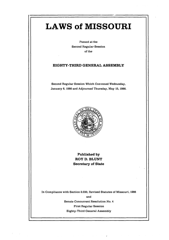 handle is hein.ssl/ssmo0027 and id is 1 raw text is: LAWS of MISSOURI
Passed at the
Second Regular Session
of the
EIGHTY-THIRD GENERAL ASSEMBLY
Second Regular Session Which Convened Wednosday,
January 8, 1986 and Adjourned Thursday, May 15, 1986.

Published by
ROY D. BLUNT
Secretary of State
In Compliance with Section 2.030, Revised Statutes of Missouri, 1986
and
Senate Concurrent Resolution No. 4
First Regular Session
Eighty-Third General Assembly


