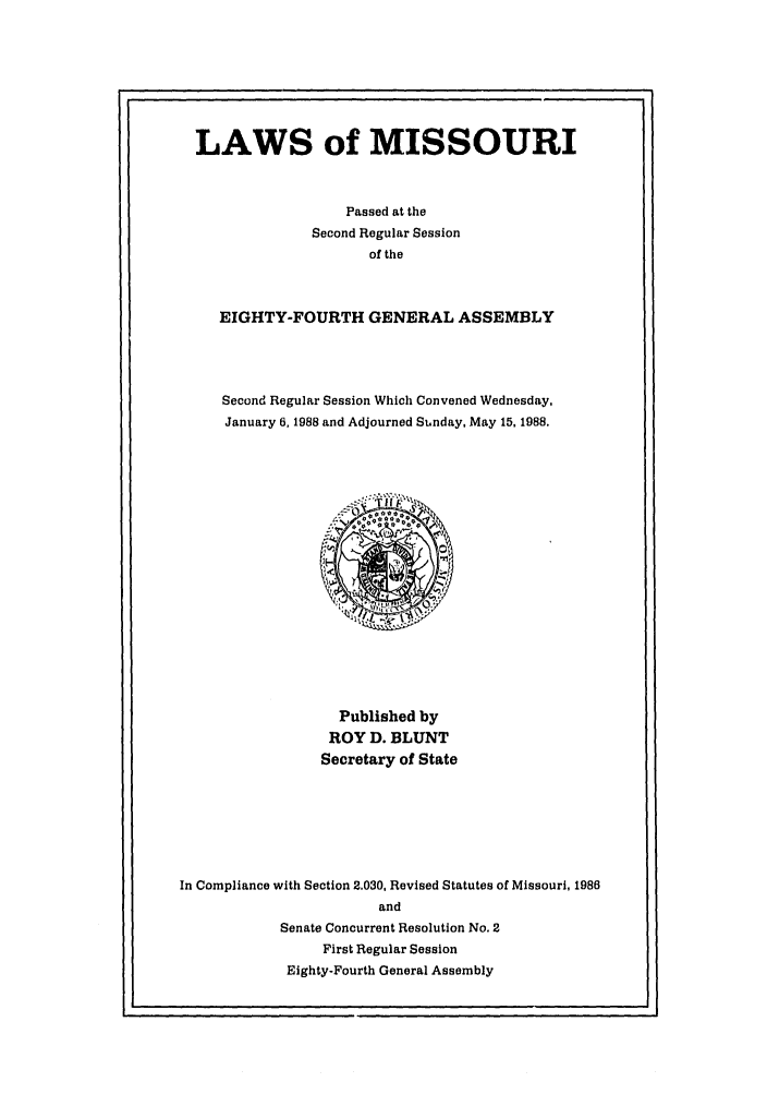 handle is hein.ssl/ssmo0029 and id is 1 raw text is: LAWS of MISSOURI
Passed at the
Second Regular Session
of the
EIGHTY-FOURTH GENERAL ASSEMBLY
Second Regular Session Which Convened Wednesday,
January 6, 1988 and Adjourned Su.nday, May 15, 1988.

Published by
ROY D. BLUNT
Secretary of State
In Compliance with Section 2.030, Revised Statutes of Missouri, 1986
and
Senate Concurrent Resolution No. 2
First Regular Session
Eighty-Fourth General Assembly


