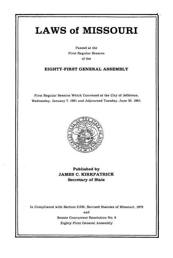 handle is hein.ssl/ssmo0032 and id is 1 raw text is: LAWS of MISSOURI
Passed at the
First Regular Session
of the
EIGHTY-FIRST GENERAL ASSEMBLY
First Regular Session Which Convened at the City of Jefferson.
Wednesday, January 7, 1981 and Adjourned Tuesday, June 30, 1981.

Published by
JAMES C. KIRKPATRICK
Secretary of State
In Compliance with Section 2.030, Revised Statutes of Missouri. 1978
and
Senate Concurrent Resolution No. 8
Eighty-First General Assembly


