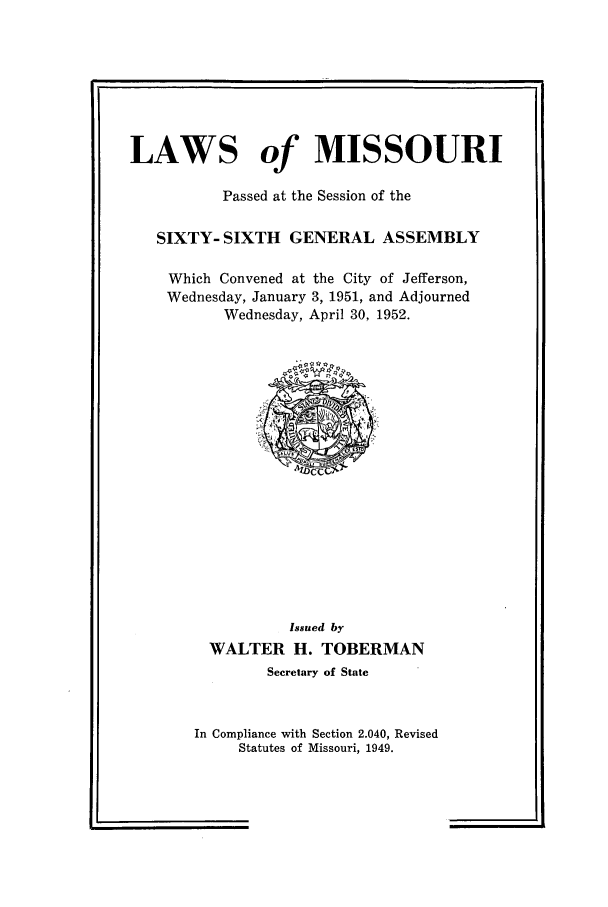 handle is hein.ssl/ssmo0036 and id is 1 raw text is: LAWS of MISSOURI
Passed at the Session of the
SIXTY- SIXTH GENERAL ASSEMBLY
Which Convened at the City of Jefferson,
Wednesday, January 3, 1951, and Adjourned
Wednesday, April 30, 1952.

Issued by
WALTER H. TOBERMAN
Secretary of State

In Compliance with Section 2.040, Revised
Statutes of Missouri, 1949.


