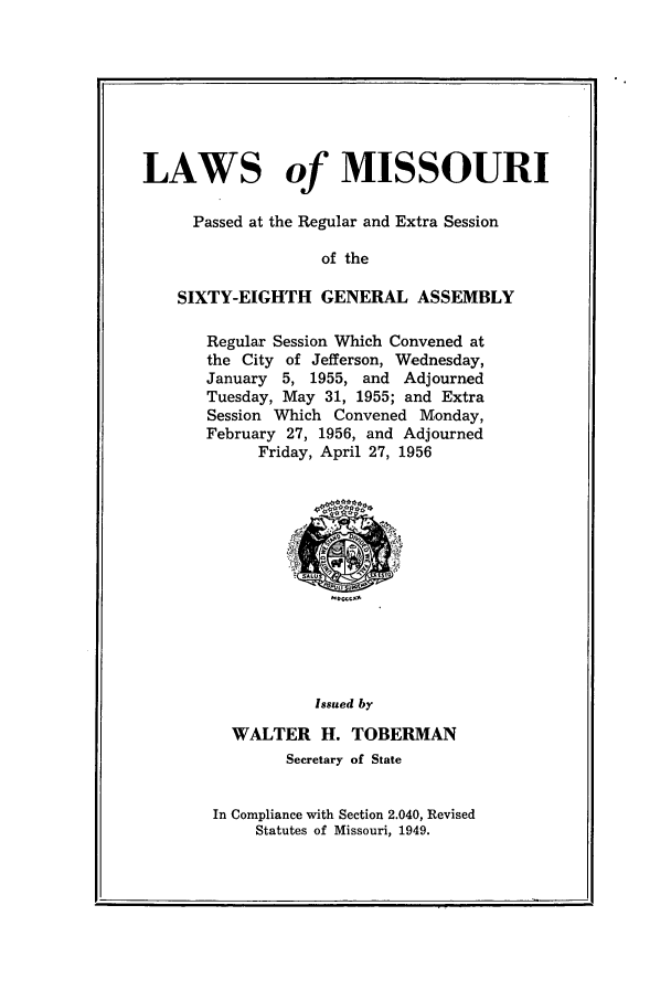 handle is hein.ssl/ssmo0038 and id is 1 raw text is: LAWS of MISSOURI
Passed at the Regular and Extra Session
of the
SIXTY-EIGHTH GENERAL ASSEMBLY

Regular Session Which Convened at
the City of Jefferson, Wednesday,
January 5, 1955, and Adjourned
Tuesday, May 31, 1955; and Extra
Session Which Convened Monday,
February 27, 1956, and Adjourned
Friday, April 27, 1956

Issued by
WALTER H. TOBERMAN
Secretary of State
In Compliance with Section 2.040, Revised
Statutes of Missouri, 1949.

p                                                                  -_ q


